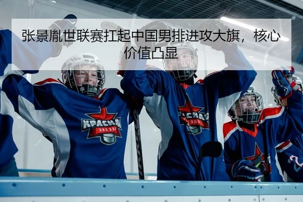 张景胤世联赛扛起中国男排进攻大旗，核心价值凸显
